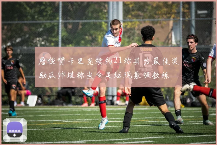 詹俊赞卡里克续约21称其为最佳奖励瓜帅堪称当今足坛现象级教练