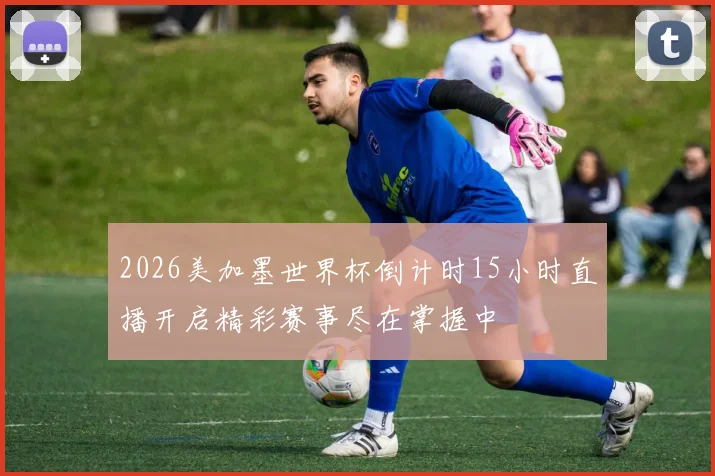 2026美加墨世界杯倒计时15小时直播开启精彩赛事尽在掌握中