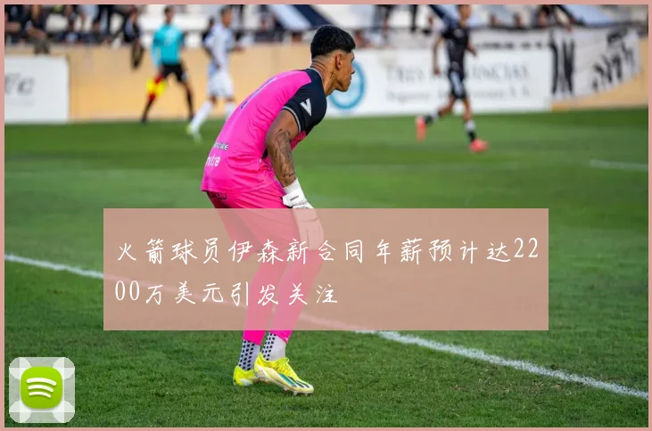 火箭球员伊森新合同年薪预计达2200万美元引发关注