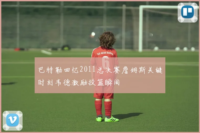 巴特勒回忆2011总决赛詹姆斯关键时刻韦德激励投篮瞬间
