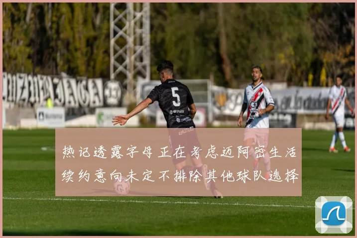 热记透露字母正在考虑迈阿密生活续约意向未定不排除其他球队选择