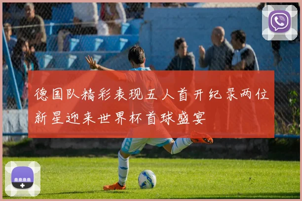 德国队精彩表现五人首开纪录两位新星迎来世界杯首球盛宴