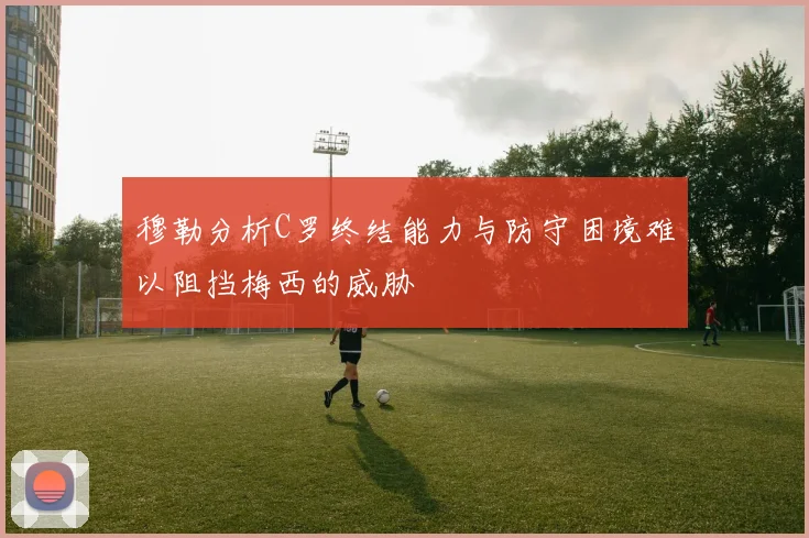 穆勒分析C罗终结能力与防守困境难以阻挡梅西的威胁