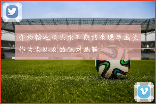 乔约翰逊谈杰伦布朗的表现与成长作为前队友的独到见解