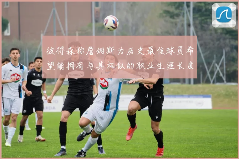 彼得森称詹姆斯为历史最佳球员希望能拥有与其相似的职业生涯长度