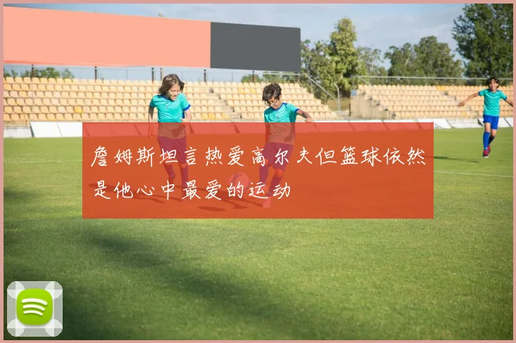 詹姆斯坦言热爱高尔夫但篮球依然是他心中最爱的运动