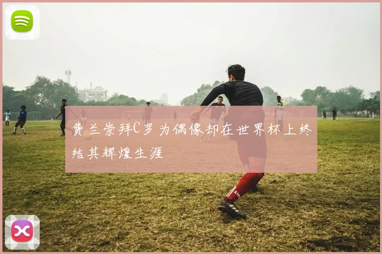 费兰崇拜C罗为偶像却在世界杯上终结其辉煌生涯